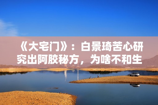 《大宅门》：白景琦苦心研究出阿胶秘方，为啥不和生意好的孙记合作，而选择要倒闭的吕记