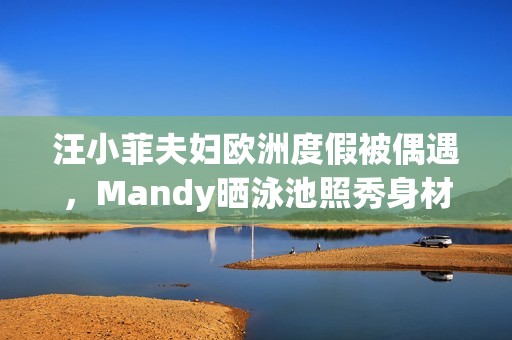 汪小菲夫妇欧洲度假被偶遇，Mandy晒泳池照秀身材，夫妻合体超甜