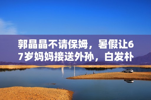 郭晶晶不请保姆，暑假让67岁妈妈接送外孙，白发朴素显疲惫