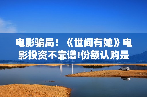 电影骗局！《世间有她》电影投资不靠谱!份额认购是骗局!其中有何猫腻——抵制耐克(谁看明白电影揭秘骗局剧情)