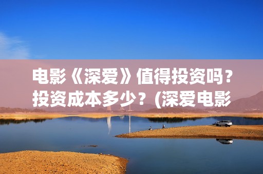 电影《深爱》值得投资吗？投资成本多少？(深爱电影讲的什么)