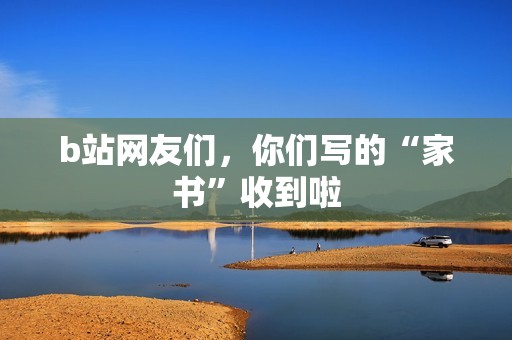 b站网友们，你们写的“家书”收到啦