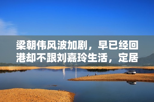 梁朝伟风波加剧，早已经回港却不跟刘嘉玲生活，定居日本原因揭晓