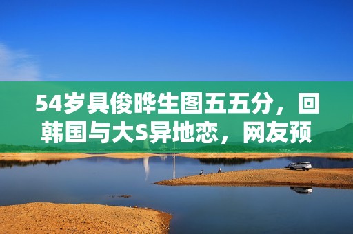 54岁具俊晔生图五五分，回韩国与大S异地恋，网友预测不长久