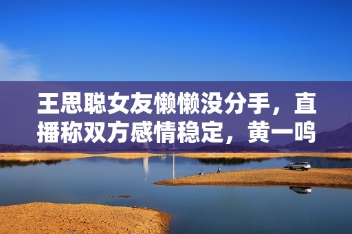 王思聪女友懒懒没分手，直播称双方感情稳定，黄一鸣处境显尴尬