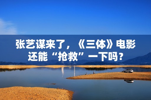 张艺谋来了，《三体》电影还能“抢救”一下吗？