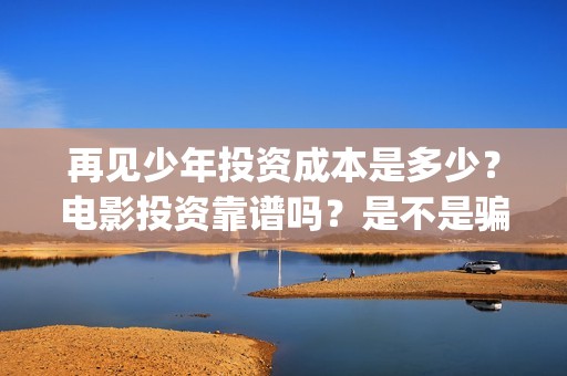 再见少年投资成本是多少？电影投资靠谱吗？是不是骗局？(再见少年投资方)