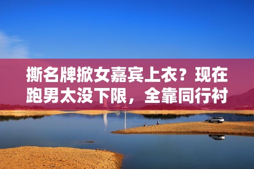 撕名牌掀女嘉宾上衣？现在跑男太没下限，全靠同行衬托又被骂惨