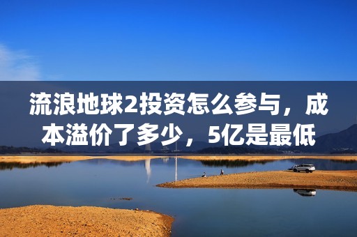 流浪地球2投资怎么参与，成本溢价了多少，5亿是最低吗(流浪地球2讲的是什么)