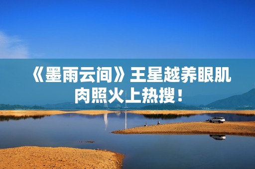 《墨雨云间》王星越养眼肌肉照火上热搜！