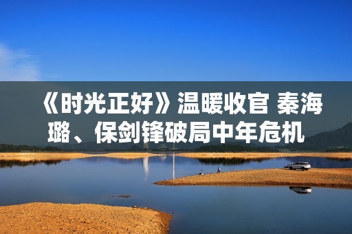 《时光正好》温暖收官 秦海璐、保剑锋破局中年危机