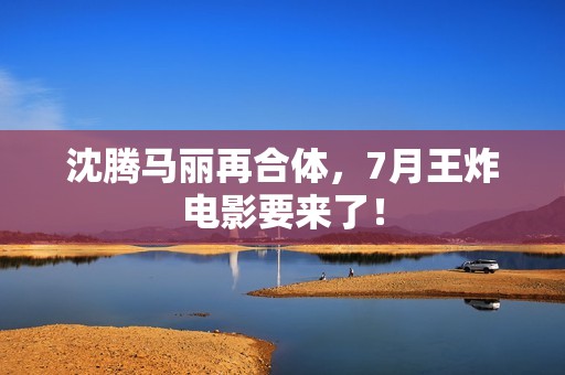 沈腾马丽再合体，7月王炸电影要来了！