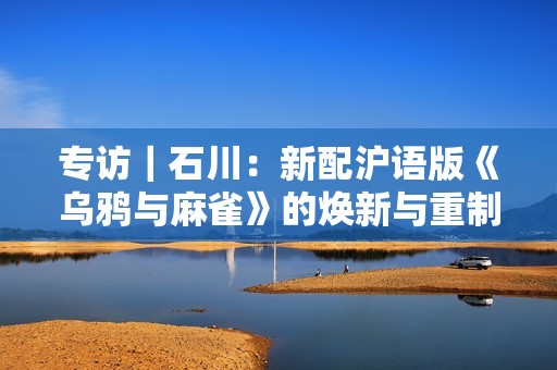 专访｜石川：新配沪语版《乌鸦与麻雀》的焕新与重制