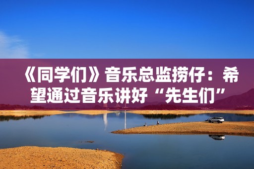 《同学们》音乐总监捞仔：希望通过音乐讲好“先生们”的故事