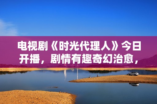 电视剧《时光代理人》今日开播，剧情有趣奇幻治愈，有爆款潜质