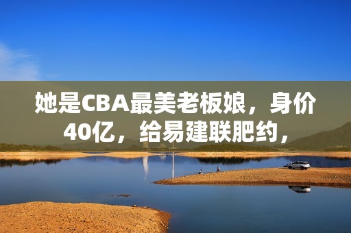 她是CBA最美老板娘，身价40亿，给易建联肥约，