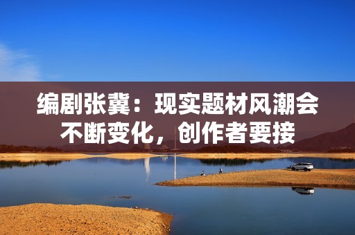 编剧张冀：现实题材风潮会不断变化，创作者要接