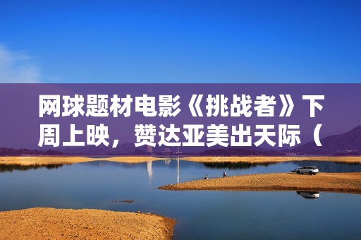 网球题材电影《挑战者》下周上映，赞达亚美出天际（内附多图）