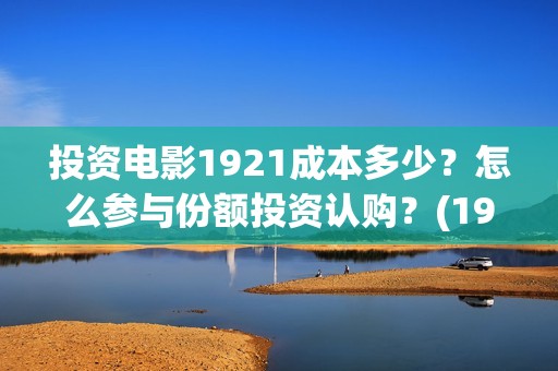 投资电影1921成本多少？怎么参与份额投资认购？(1921电影投资项目)