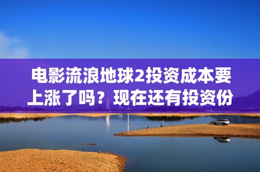 电影流浪地球2投资成本要上涨了吗？现在还有投资份额吗？(电影流浪地球2演员表)