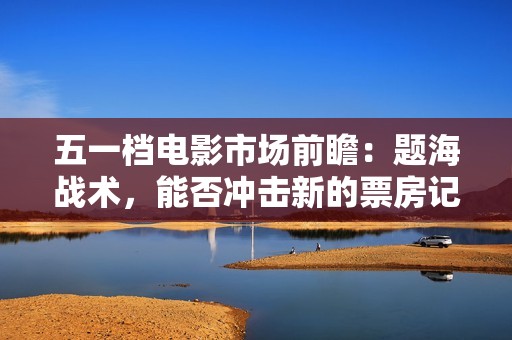 五一档电影市场前瞻：题海战术，能否冲击新的票房记录？