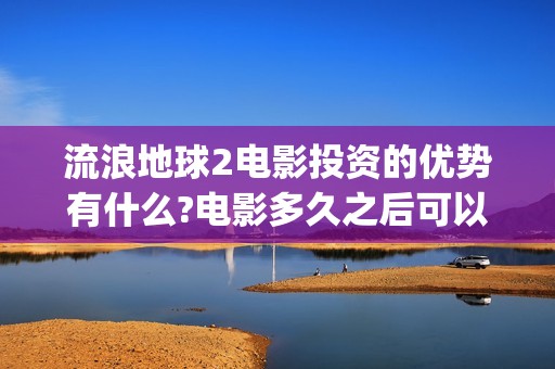流浪地球2电影投资的优势有什么?电影多久之后可以分红？(流浪地球2电影票房)