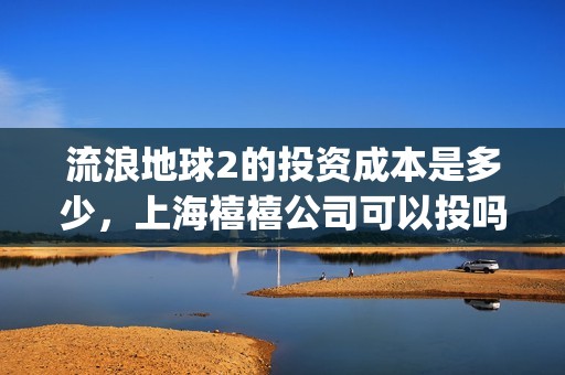 流浪地球2的投资成本是多少，上海禧禧公司可以投吗(流浪地球2的投资方有哪些?)