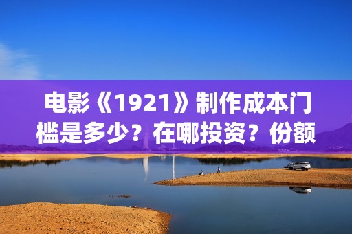 电影《1921》制作成本门槛是多少？在哪投资？份额真实吗？(电影《1921》里有哪些细节)