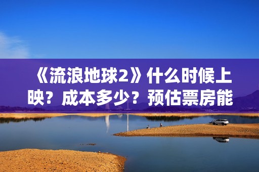 《流浪地球2》什么时候上映？成本多少？预估票房能达到多少？(流浪地球2票房)