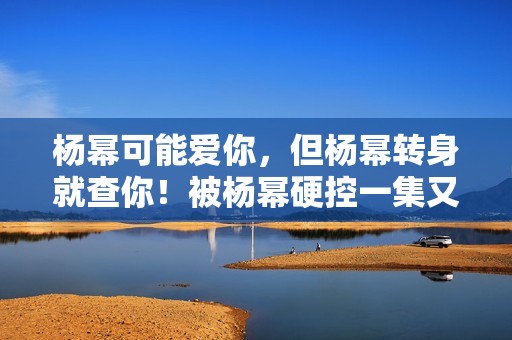 杨幂可能爱你，但杨幂转身就查你！被杨幂硬控一集又一集的......