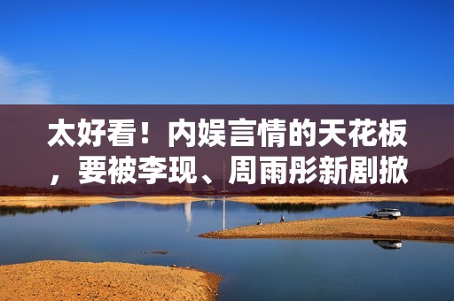 太好看！内娱言情的天花板，要被李现、周雨彤新剧掀掉了！