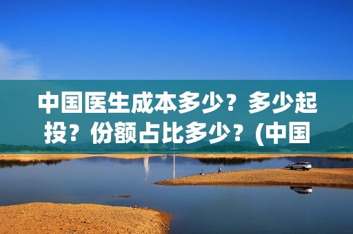 中国医生成本多少？多少起投？份额占比多少？(中国医生总投资多少钱)