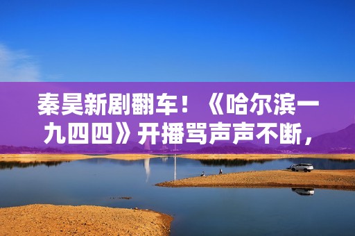 秦昊新剧翻车！《哈尔滨一九四四》开播骂声声不断，杨幂成背锅侠