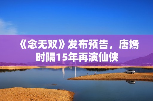 《念无双》发布预告，唐嫣时隔15年再演仙侠
