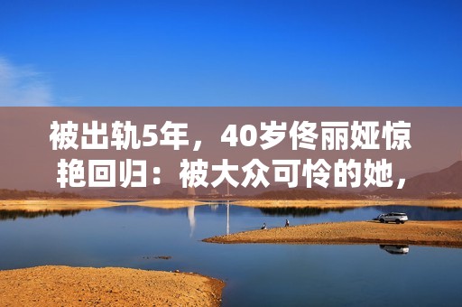 被出轨5年，40岁佟丽娅惊艳回归：被大众可怜的她，其实是狠角色