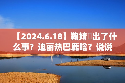 【2024.6.18】鞠婧祎出了什么事？迪丽热巴鹿晗？说说汪苏泷？刘亦菲小城焕日？吴谨言接下来新剧？