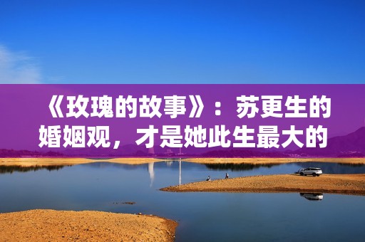 《玫瑰的故事》：苏更生的婚姻观，才是她此生最大的“护身符”