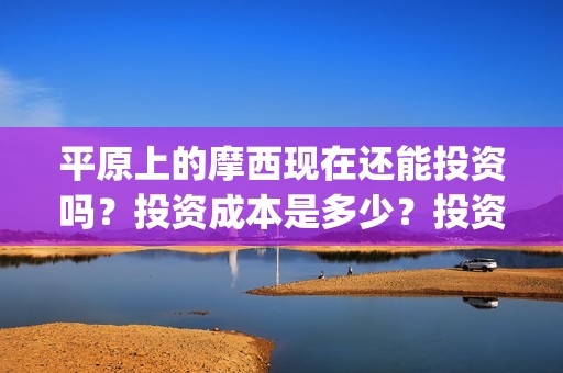 平原上的摩西现在还能投资吗？投资成本是多少？投资优势有哪些？(平原上的摩西摩西什么意思)