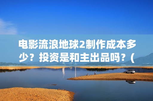 电影流浪地球2制作成本多少？投资是和主出品吗？(电影流浪地球2演员表)