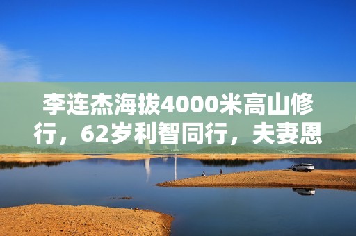 李连杰海拔4000米高山修行，62岁利智同行，夫妻恩爱称为世界和平