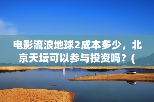 电影流浪地球2成本多少，北京天坛可以参与投资吗？(电影流浪地球2完整版)