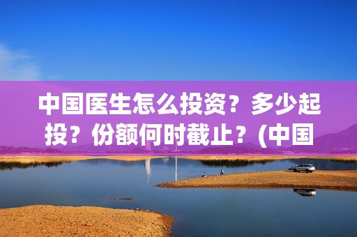 中国医生怎么投资？多少起投？份额何时截止？(中国医生可投屏)
