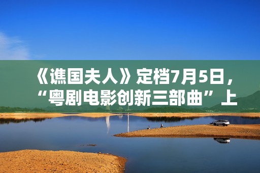 《谯国夫人》定档7月5日，“粤剧电影创新三部曲”上新啦