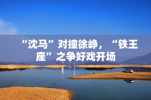 “沈马”对撞徐峥，“铁王座”之争好戏开场