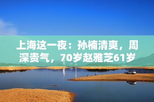 上海这一夜：孙楠清爽，周深贵气，70岁赵雅芝61岁叶童同框差距大