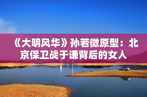 《大明风华》孙若微原型：北京保卫战于谦背后的女人