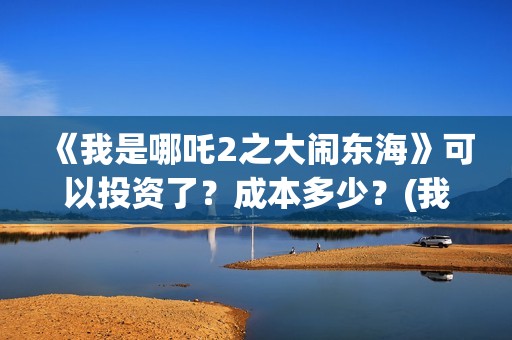 《我是哪吒2之大闹东海》可以投资了？成本多少？(我是哪吒2021)