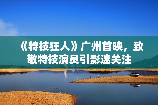 《特技狂人》广州首映，致敬特技演员引影迷关注