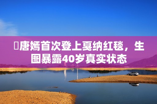 ​唐嫣首次登上戛纳红毯，生图暴露40岁真实状态