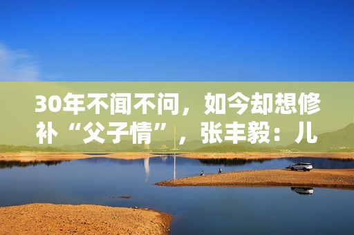 30年不闻不问，如今却想修补“父子情”，张丰毅：儿子我一直爱你